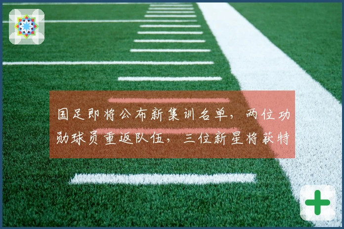 国足即将公布新集训名单，两位功勋球员重返队伍，三位新星将获特别关注