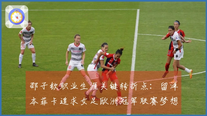 邵子钦职业生涯关键转折点：留洋本菲卡追求女足欧洲冠军联赛梦想