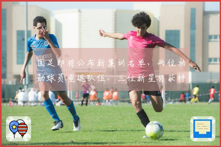 国足即将公布新集训名单，两位功勋球员重返队伍，三位新星将获特别关注